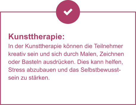 Kunsttherapie:  In der Kunsttherapie können die Teilnehmer kreativ sein und sich durch Malen, Zeichnen oder Basteln ausdrücken. Dies kann helfen, Stress abzubauen und das Selbstbewusstsein zu stärken.