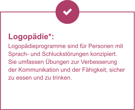 Logopädie*:  Logopädieprogramme sind für Personen mit Sprach- und Schluckstörungen konzipiert. Sie umfassen Übungen zur Verbesserung der Kommunikation und der Fähigkeit, sicher zu essen und zu trinken.