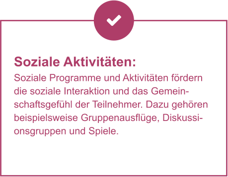Soziale Aktivitäten:  Soziale Programme und Aktivitäten fördern die soziale Interaktion und das Gemeinschaftsgefühl der Teilnehmer. Dazu gehören beispielsweise Gruppenausflüge, Diskussionsgruppen und Spiele.