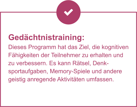 Gedächtnistraining:  Dieses Programm hat das Ziel, die kognitiven Fähigkeiten der Teilnehmer zu erhalten und zu verbessern. Es kann Rätsel, Denksportaufgaben, Memory-Spiele und andere geistig anregende Aktivitäten umfassen.