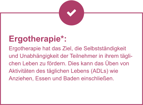 Ergotherapie*:  Ergotherapie hat das Ziel, die Selbstständigkeit und Unabhängigkeit der Teilnehmer in ihrem täglichen Leben zu fördern. Dies kann das Üben von Aktivitäten des täglichen Lebens (ADLs) wie Anziehen, Essen und Baden einschließen.