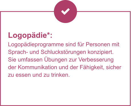 Logopädie*:  Logopädieprogramme sind für Personen mit Sprach- und Schluckstörungen konzipiert. Sie umfassen Übungen zur Verbesserung der Kommunikation und der Fähigkeit, sicher zu essen und zu trinken.