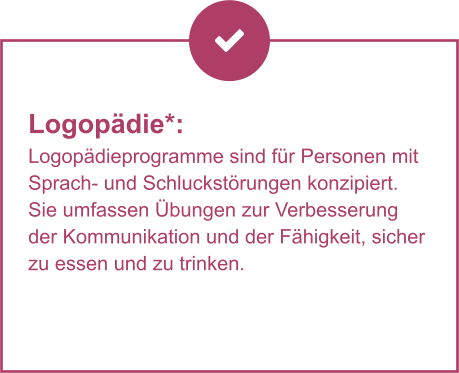 Logopädie*:  Logopädieprogramme sind für Personen mit Sprach- und Schluckstörungen konzipiert. Sie umfassen Übungen zur Verbesserung der Kommunikation und der Fähigkeit, sicher zu essen und zu trinken.