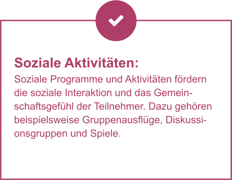 Soziale Aktivitäten:  Soziale Programme und Aktivitäten fördern die soziale Interaktion und das Gemeinschaftsgefühl der Teilnehmer. Dazu gehören beispielsweise Gruppenausflüge, Diskussionsgruppen und Spiele.