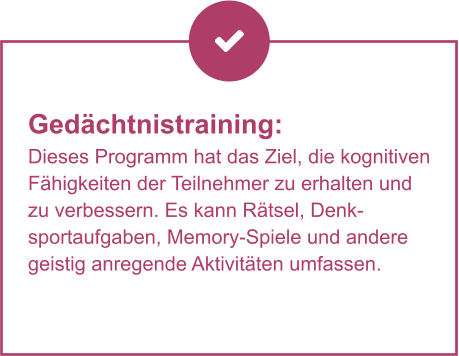 Gedächtnistraining:  Dieses Programm hat das Ziel, die kognitiven Fähigkeiten der Teilnehmer zu erhalten und zu verbessern. Es kann Rätsel, Denksportaufgaben, Memory-Spiele und andere geistig anregende Aktivitäten umfassen.