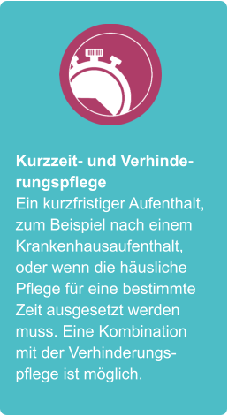 Kurzzeit- und Verhinderungspflege Ein kurzfristiger Aufenthalt, zum Beispiel nach einem Krankenhausaufenthalt, oder wenn die häusliche Pflege für eine bestimmte Zeit ausgesetzt werden muss. Eine Kombination mit der Verhinderungspflege ist möglich.