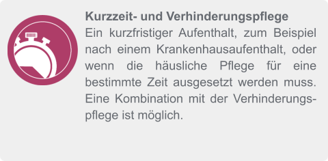 Kurzzeit- und Verhinderungspflege Ein kurzfristiger Aufenthalt, zum Beispiel nach einem Krankenhausaufenthalt, oder wenn die häusliche Pflege für eine bestimmte Zeit ausgesetzt werden muss. Eine Kombination mit der Verhinderungspflege ist möglich.